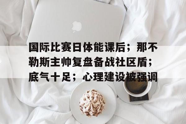 国际比赛日体能课后；那不勒斯主帅复盘备战社区盾；底气十足；心理建设被强调的简单介绍
